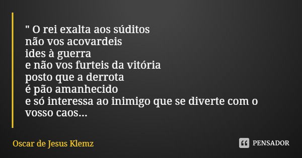 " O rei exalta aos súditos não vos acovardeis ides à guerra e não vos furteis da vitória posto que a derrota é pão amanhecido e só interessa ao inimigo que... Frase de Oscar de Jesus Klemz.