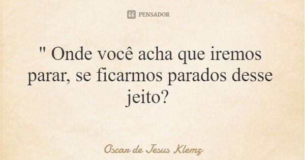 " Onde você acha que iremos parar, se ficarmos parados desse jeito?... Frase de Oscar de Jesus Klemz.