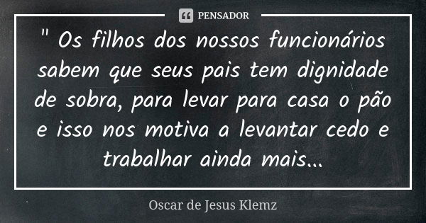 " Os filhos dos nossos funcionários sabem que seus pais tem dignidade de sobra, para levar para casa o pão e isso nos motiva a levantar cedo e trabalhar ai... Frase de Oscar de Jesus Klemz.