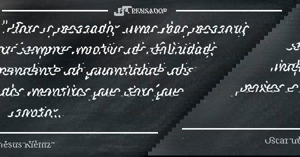 " Para o pescador, uma boa pescaria, será sempre motivo de felicidade, independente da quantidade dos peixes e das mentiras que terá que contar...... Frase de Oscar de Jesus Klemz.