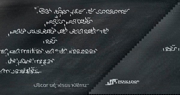 " Pelo fogo que te consome peço perdão pela ousadia de acender-te não não me permitiria ver-te insossa tal qual moça em solidão...... Frase de Oscar de Jesus Klemz.