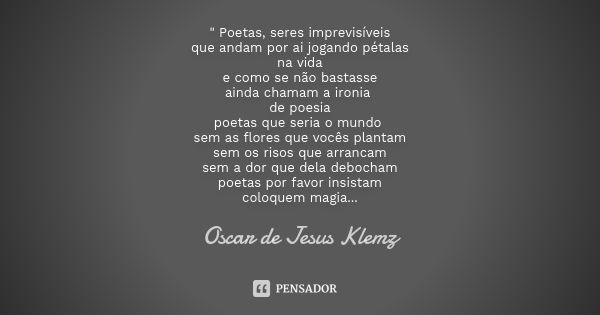 " Poetas, seres imprevisíveis que andam por ai jogando pétalas na vida e como se não bastasse ainda chamam a ironia de poesia poetas que seria o mundo sem ... Frase de Oscar de Jesus Klemz.