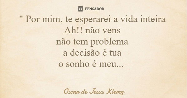 " Por mim, te esperarei a vida inteira Ah!! não vens não tem problema a decisão é tua o sonho é meu...... Frase de Oscar de Jesus Klemz.