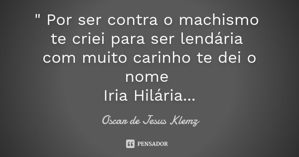 " Por ser contra o machismo te criei para ser lendária com muito carinho te dei o nome Iria Hilária...... Frase de Oscar de Jesus Klemz.