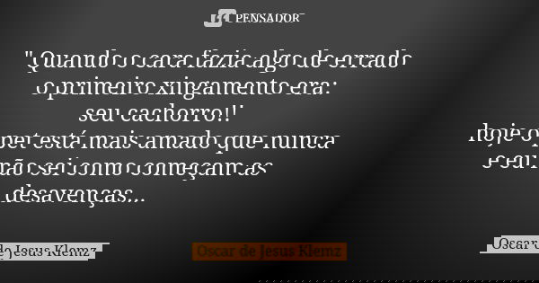 " Quando o cara fazia algo de errado o primeiro xingamento era: seu cachorro!! hoje o pet está mais amado que nunca e eu não sei como começam as desavenças... Frase de Oscar de Jesus Klemz.