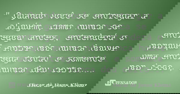 " Quando você se entregar a alguém, como nunca se entregou antes, entenderá o porquê entre nós nunca houve uma entrega total e somente por isso, nunca deu ... Frase de Oscar de Jesus Klemz.