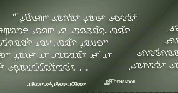 " Quem acha que está sempre com a razão,não entende ou não quer entender que a razão é o ponto de equilíbrio...... Frase de Oscar de Jesus Klemz.