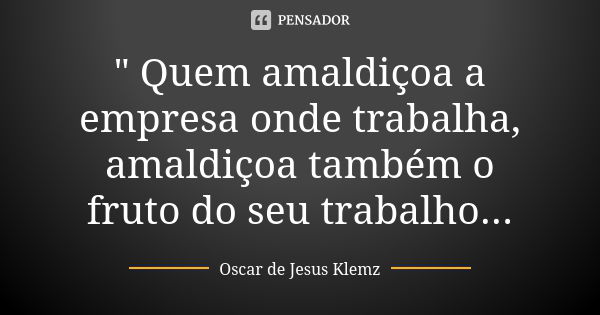 " Quem amaldiçoa a empresa onde trabalha, amaldiçoa também o fruto do seu trabalho...... Frase de Oscar de Jesus Klemz.