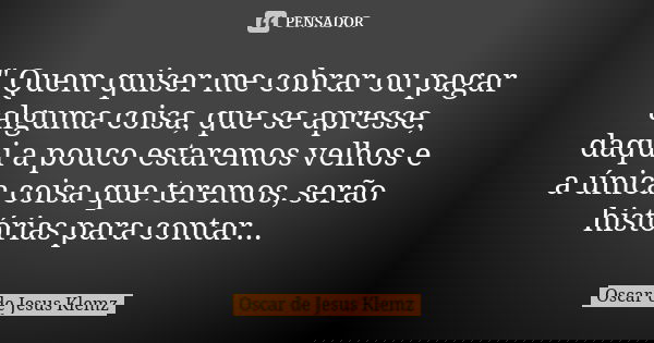 " Quem quiser me cobrar ou pagar alguma coisa, que se apresse, daqui a pouco estaremos velhos e a única coisa que teremos, serão histórias para contar...... Frase de Oscar de Jesus Klemz.