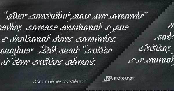 " Quer contribuir para um amanhã melhor, comece ensinando o que sabe e indicando bons caminhos. Criticar, qualquer "Zéh ruela" critica e o mundo ... Frase de Oscar de Jesus Klemz.