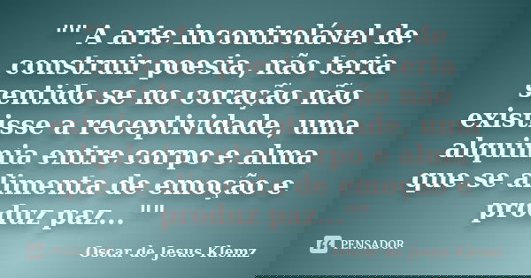 "" A arte incontrolável de construir poesia, não teria sentido se no coração não existisse a receptividade, uma alquimia entre corpo e alma que se ali... Frase de Oscar de Jesus Klemz.