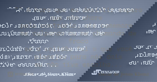 "" A hora que eu desistir espero que não chore pelo contrário, até comemore me culpando ou me chamando de fraco se a solidão foi o que você planejou p... Frase de Oscar de Jesus Klemz.