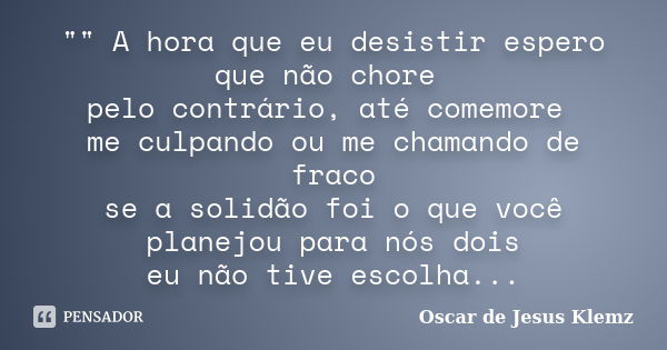 "" A hora que eu desistir espero que não chore pelo contrário, até comemore me culpando ou me chamando de fraco se a solidão foi o que você planejou p... Frase de Oscar de Jesus Klemz.