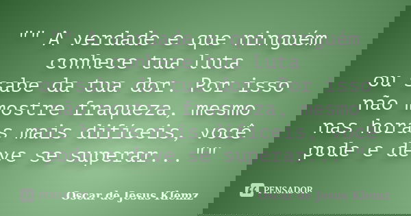 "" A verdade e que ninguém conhece tua luta ou sabe da tua dor. Por isso não mostre fraqueza, mesmo nas horas mais difíceis, você pode e deve se super... Frase de Oscar de Jesus Klemz.
