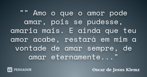 "" Amo o que o amor pode amar, pois se pudesse, amaria mais. E ainda que teu amor acabe, restará em mim a vontade de amar sempre, de amar eternamente.... Frase de Oscar de Jesus Klemz.