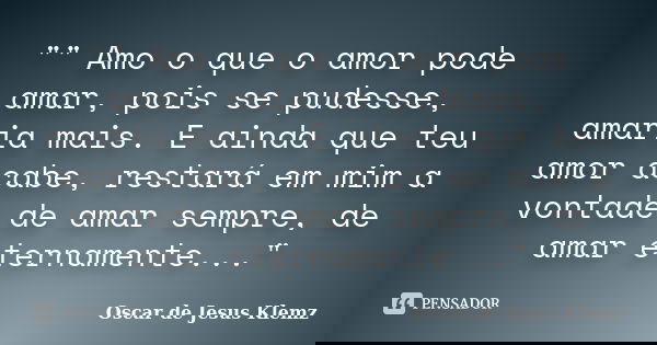 "" Amo o que o amor pode amar, pois se pudesse, amaria mais. E ainda que teu amor acabe, restará em mim a vontade de amar sempre, de amar eternamente.... Frase de Oscar de Jesus Klemz.