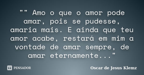 "" Amo o que o amor pode amar, pois se pudesse, amaria mais. E ainda que teu amor acabe, restará em mim a vontade de amar sempre, de amar eternamente.... Frase de Oscar de Jesus Klemz.