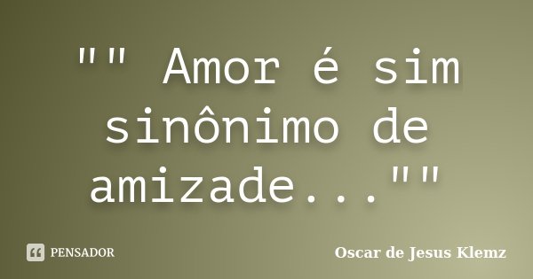 "" Amor é sim sinônimo de amizade...""... Frase de Oscar de Jesus Klemz.