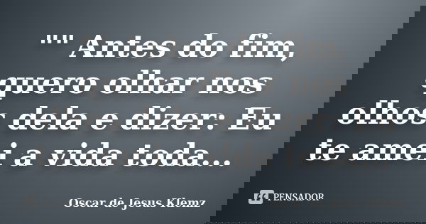 "" Antes do fim, quero olhar nos olhos dela e dizer: Eu te amei a vida toda...... Frase de Oscar de Jesus Klemz.