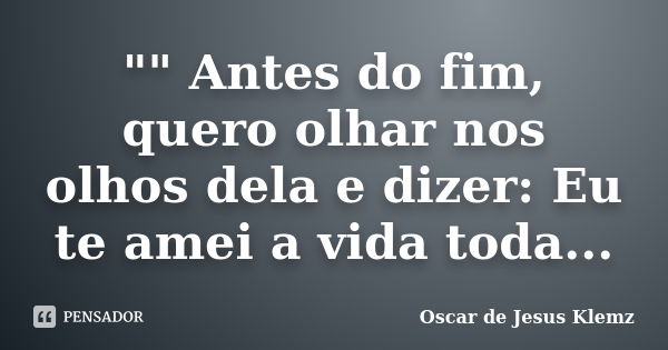 "" Antes do fim, quero olhar nos olhos dela e dizer: Eu te amei a vida toda...... Frase de Oscar de Jesus Klemz.