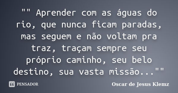 "" Aprender com as águas do rio, que nunca ficam paradas, mas seguem e não voltam pra traz, traçam sempre seu próprio caminho, seu belo destino, sua v... Frase de Oscar de Jesus Klemz.