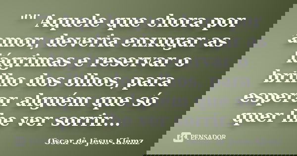 "" Aquele que chora por amor, deveria enxugar as lágrimas e reservar o brilho dos olhos, para esperar alguém que só quer lhe ver sorrir...... Frase de Oscar de Jesus Klemz.