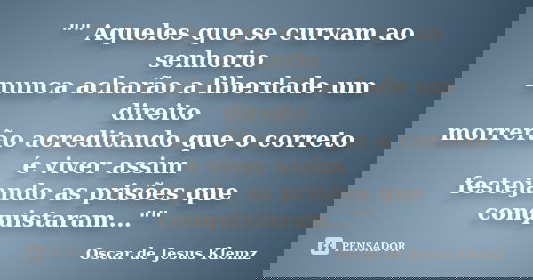 "" Aqueles que se curvam ao senhorio nunca acharão a liberdade um direito morrerão acreditando que o correto é viver assim festejando as prisões que c... Frase de Oscar de Jesus Klemz.