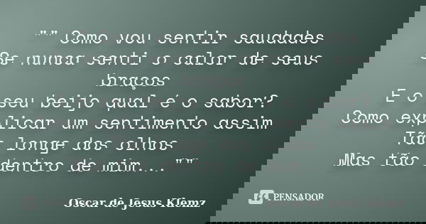 "" Como vou sentir saudades Se nunca senti o calor de seus braços E o seu beijo qual é o sabor? Como explicar um sentimento assim Tão longe dos olhos ... Frase de Oscar de Jesus Klemz.
