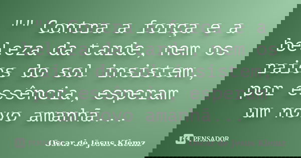 "" Contra a força e a beleza da tarde, nem os raios do sol insistem, por essência, esperam um novo amanhã...... Frase de Oscar de Jesus Klemz.