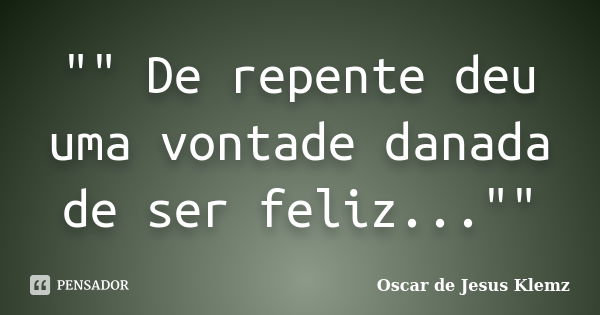 "" De repente deu uma vontade danada de ser feliz...""... Frase de Oscar de Jesus Klemz.