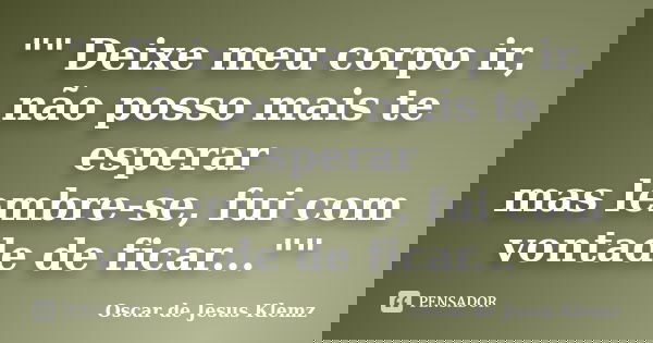 "" Deixe meu corpo ir, não posso mais te esperar mas lembre-se, fui com vontade de ficar...""... Frase de Oscar de Jesus Klemz..