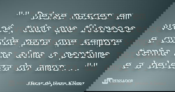 "" Deixe nascer em você, tudo que floresce e cuide para que sempre tenha na alma o perfume e a beleza do amor...""... Frase de Oscar de Jesus Klemz.