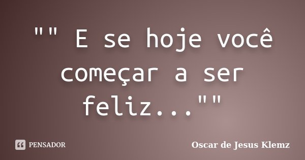 "" E se hoje você começar a ser feliz...""... Frase de Oscar de Jesus Klemz..