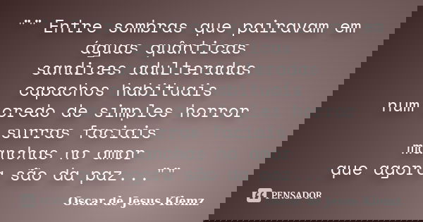 "" Entre sombras que pairavam em águas quânticas sandices adulteradas capachos habituais num credo de simples horror surras faciais manchas no amor qu... Frase de Oscar de Jesus Klemz.