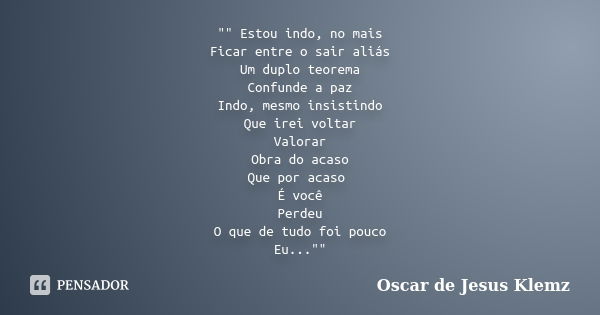 "" Estou indo, no mais Ficar entre o sair aliás Um duplo teorema Confunde a paz Indo, mesmo insistindo Que irei voltar Valorar Obra do acaso Que por a... Frase de Oscar de Jesus Klemz.