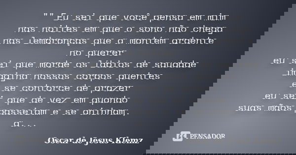 "" Eu sei que você pensa em mim nas noites em que o sono não chega nas lembranças que a mantém ardente no querer eu sei que morde os lábios de saudade... Frase de Oscar de Jesus Klemz.