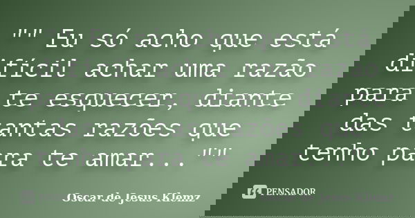 "" Eu só acho que está difícil achar uma razão para te esquecer, diante das tantas razões que tenho para te amar...""... Frase de Oscar de Jesus Klemz.