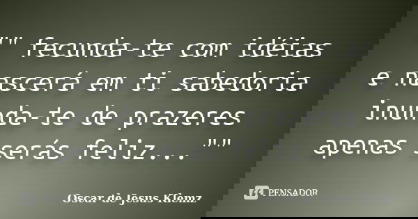 "" fecunda-te com idéias e nascerá em ti sabedoria inunda-te de prazeres apenas serás feliz...""... Frase de Oscar de Jesus Klemz.