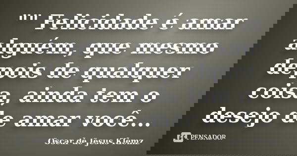 "" Felicidade é amar alguém, que mesmo depois de qualquer coisa, ainda tem o desejo de amar você...... Frase de Oscar de Jesus Klemz.