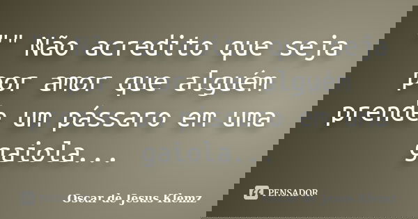 "" Não acredito que seja por amor que alguém prende um pássaro em uma gaiola...... Frase de Oscar de Jesus Klemz.