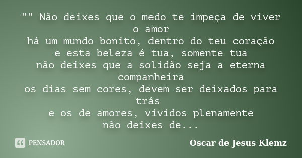 "" Não deixes que o medo te impeça de viver o amor há um mundo bonito, dentro do teu coração e esta beleza é tua, somente tua não deixes que a solidão... Frase de Oscar de Jesus Klemz.