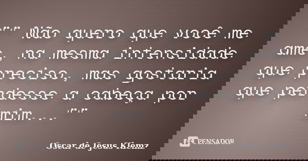 "" Não quero que você me ame, na mesma intensidade que preciso, mas gostaria que perdesse a cabeça por mim...""... Frase de Oscar de Jesus Klemz.