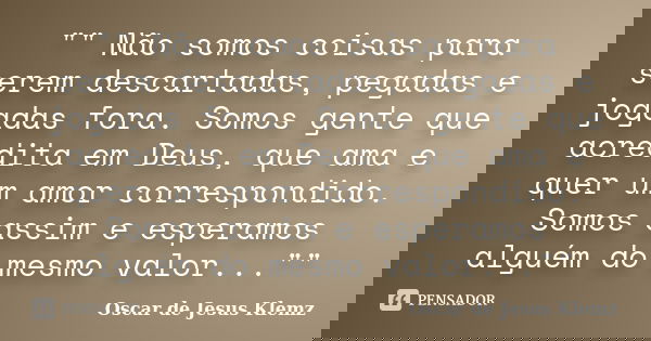 "" Não somos coisas para serem descartadas, pegadas e jogadas fora. Somos gente que acredita em Deus, que ama e quer um amor correspondido. Somos assi... Frase de Oscar de Jesus Klemz.