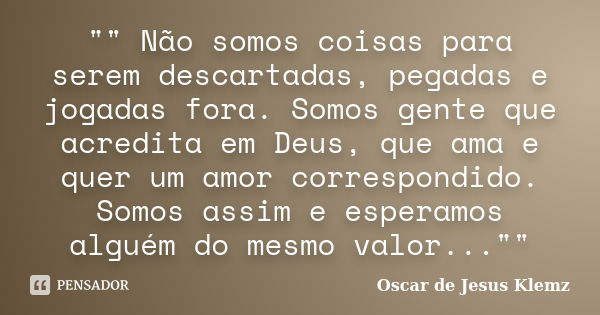 "" Não somos coisas para serem descartadas, pegadas e jogadas fora. Somos gente que acredita em Deus, que ama e quer um amor correspondido. Somos assi... Frase de Oscar de Jesus Klemz.