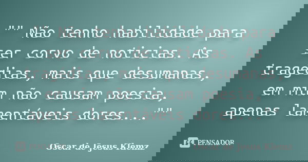 "" Não tenho habilidade para ser corvo de noticias. As tragédias, mais que desumanas, em mim não causam poesia, apenas lamentáveis dores...""... Frase de Oscar de Jesus Klemz.