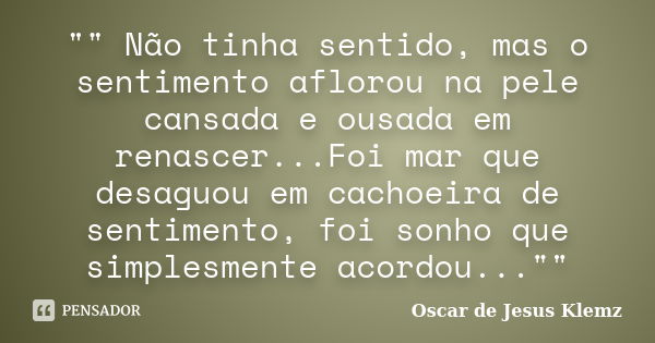 "" Não tinha sentido, mas o sentimento aflorou na pele cansada e ousada em renascer...Foi mar que desaguou em cachoeira de sentimento, foi sonho que s... Frase de Oscar de Jesus Klemz.