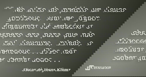 "" No alto do prédio um louco gritava, vou me jogar. Enquanto lá embaixo o desespero era para que não fizesse tal loucura, rindo, o maluco pensava...E... Frase de Oscar de Jesus Klemz.