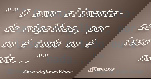 "" O amor alimenta-se de migalhas, por isso ou é tudo ou é nada...""... Frase de Oscar de Jesus Klemz.