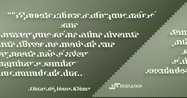 "" O poeta chora a dor que não é sua tem prazer que só na alma inventa planta flores no meio da rua ser poeta não é viver é imaginar e sonhar verdades... Frase de Oscar de Jesus Klemz.