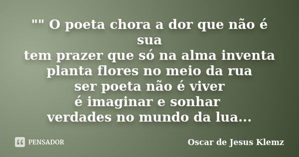 "" O poeta chora a dor que não é sua tem prazer que só na alma inventa planta flores no meio da rua ser poeta não é viver é imaginar e sonhar verdades... Frase de Oscar de Jesus Klemz.